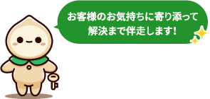 お客様のお気持ちに寄り添って解決まで伴走します！